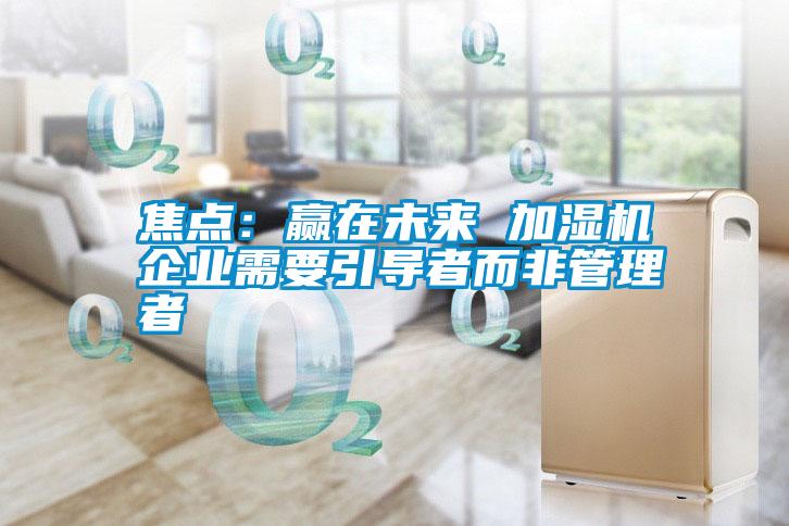 焦點(diǎn):贏在未來 加濕機(jī)企業(yè)需要引導(dǎo)者而非管理者